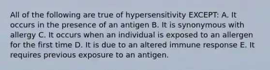 All of the following are true of hypersensitivity EXCEPT: A. It occurs in the presence of an antigen B. It is synonymous with allergy C. It occurs when an individual is exposed to an allergen for the first time D. It is due to an altered immune response E. It requires previous exposure to an antigen.