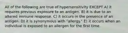 All of the following are true of hypersensitivity EXCEPT A) it requires previous exposure to an antigen. B) it is due to an altered immune response. C) it occurs in the presence of an antigen. D) it is synonymous with "allergy." E) it occurs when an individual is exposed to an allergen for the first time.