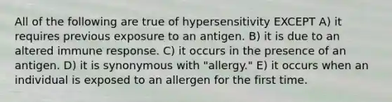 All of the following are true of hypersensitivity EXCEPT A) it requires previous exposure to an antigen. B) it is due to an altered immune response. C) it occurs in the presence of an antigen. D) it is synonymous with "allergy." E) it occurs when an individual is exposed to an allergen for the first time.