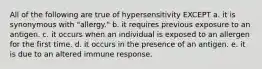 All of the following are true of hypersensitivity EXCEPT a. it is synonymous with "allergy." b. it requires previous exposure to an antigen. c. it occurs when an individual is exposed to an allergen for the first time. d. it occurs in the presence of an antigen. e. it is due to an altered immune response.