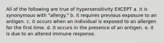 All of the following are true of hypersensitivity EXCEPT a. it is synonymous with "allergy." b. it requires previous exposure to an antigen. c. it occurs when an individual is exposed to an allergen for the first time. d. it occurs in the presence of an antigen. e. it is due to an altered immune response.