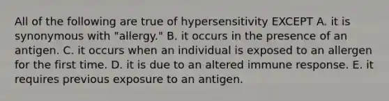 All of the following are true of hypersensitivity EXCEPT A. it is synonymous with "allergy." B. it occurs in the presence of an antigen. C. it occurs when an individual is exposed to an allergen for the first time. D. it is due to an altered immune response. E. it requires previous exposure to an antigen.