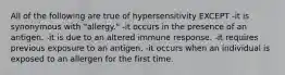 All of the following are true of hypersensitivity EXCEPT -it is synonymous with "allergy." -it occurs in the presence of an antigen. -it is due to an altered immune response. -it requires previous exposure to an antigen. -it occurs when an individual is exposed to an allergen for the first time.