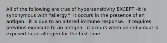 All of the following are true of hypersensitivity EXCEPT -it is synonymous with "allergy." -it occurs in the presence of an antigen. -it is due to an altered immune response. -it requires previous exposure to an antigen. -it occurs when an individual is exposed to an allergen for the first time.