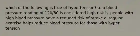 which of the following is true of hypertension? a. a blood pressure reading of 120/80 is considered high risk b. people with high blood pressure have a reduced risk of stroke c. regular exercise helps reduce blood pressure for those with hyper tension