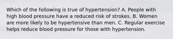 Which of the following is true of hypertension? A. People with high blood pressure have a reduced risk of strokes. B. Women are more likely to be hypertensive than men. C. Regular exercise helps reduce blood pressure for those with hypertension.