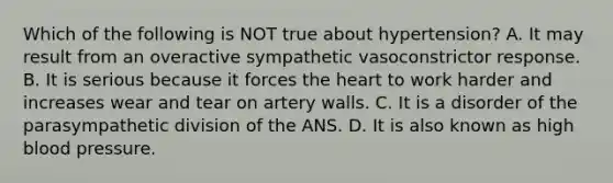 Which of the following is NOT true about hypertension? A. It may result from an overactive sympathetic vasoconstrictor response. B. It is serious because it forces the heart to work harder and increases wear and tear on artery walls. C. It is a disorder of the parasympathetic division of the ANS. D. It is also known as high blood pressure.