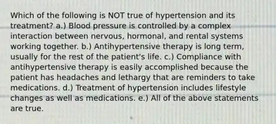 Which of the following is NOT true of hypertension and its treatment? a.) Blood pressure is controlled by a complex interaction between nervous, hormonal, and rental systems working together. b.) Antihypertensive therapy is long term, usually for the rest of the patient's life. c.) Compliance with antihypertensive therapy is easily accomplished because the patient has headaches and lethargy that are reminders to take medications. d.) Treatment of hypertension includes lifestyle changes as well as medications. e.) All of the above statements are true.