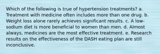 Which of the following is true of hypertension treatments? a. Treatment with medicine often includes more than one drug. b. Weight loss alone rarely achieves significant results. c. A low-sodium diet is more beneficial to women than men. d. Almost always, medicines are the most effective treatment. e. Research results on the effectiveness of the DASH eating plan are still inconclusive.