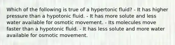 Which of the following is true of a hypertonic fluid? - It has higher pressure than a hypotonic fluid. - It has more solute and less water available for osmotic movement. - Its molecules move faster than a hypotonic fluid. - It has less solute and more water available for osmotic movement.