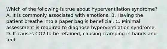 Which of the following is true about hyperventilation​ syndrome? A. It is commonly associated with emotions. B. Having the patient breathe into a paper bag is beneficial. C. Minimal assessment is required to diagnose hyperventilation syndrome. D. It causes CO2 to be​ retained, causing cramping in hands and feet.