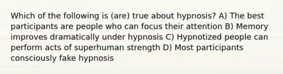 Which of the following is (are) true about hypnosis? A) The best participants are people who can focus their attention B) Memory improves dramatically under hypnosis C) Hypnotized people can perform acts of superhuman strength D) Most participants consciously fake hypnosis