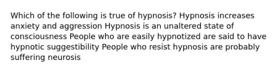 Which of the following is true of hypnosis? Hypnosis increases anxiety and aggression Hypnosis is an unaltered state of consciousness People who are easily hypnotized are said to have hypnotic suggestibility People who resist hypnosis are probably suffering neurosis