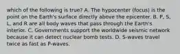 which of the following is true? A. The hypocenter (focus) is the point on the Earth's surface directly above the epicenter. B. P, S, L, and R are all body waves that pass through the Earth's interior. C. Governments support the worldwide seismic network because it can detect nuclear bomb tests. D. S-waves travel twice as fast as P-waves.