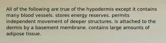 All of the following are true of the hypodermis except it contains many blood vessels. stores energy reserves. permits independent movement of deeper structures. is attached to the dermis by a basement membrane. contains large amounts of adipose tissue.