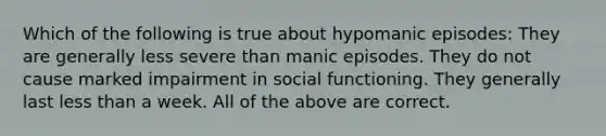 Which of the following is true about hypomanic episodes: They are generally less severe than manic episodes. They do not cause marked impairment in social functioning. They generally last <a href='https://www.questionai.com/knowledge/k7BtlYpAMX-less-than' class='anchor-knowledge'>less than</a> a week. All of the above are correct.