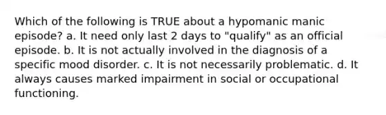 Which of the following is TRUE about a hypomanic manic episode? a. It need only last 2 days to "qualify" as an official episode. b. It is not actually involved in the diagnosis of a specific mood disorder. c. It is not necessarily problematic. d. It always causes marked impairment in social or occupational functioning.