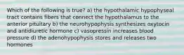 Which of the following is true? a) the hypothalamic hypophyseal tract contains fibers that connect the hypothalamus to the anterior pituitary b) the neurohypophysis synthesizes oxytocin and antidiuretic hormone c) vasopressin increases blood pressure d) the adenohypophysis stores and releases two hormones