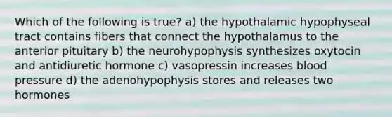 Which of the following is true? a) the hypothalamic hypophyseal tract contains fibers that connect the hypothalamus to the anterior pituitary b) the neurohypophysis synthesizes oxytocin and antidiuretic hormone c) vasopressin increases blood pressure d) the adenohypophysis stores and releases two hormones