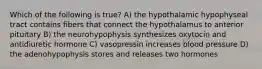 Which of the following is true? A) the hypothalamic hypophyseal tract contains fibers that connect the hypothalamus to anterior pituitary B) the neurohypophysis synthesizes oxytocin and antidiuretic hormone C) vasopressin increases blood pressure D) the adenohypophysis stores and releases two hormones