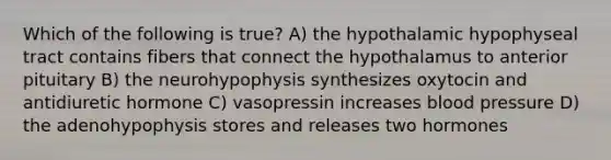 Which of the following is true? A) the hypothalamic hypophyseal tract contains fibers that connect the hypothalamus to anterior pituitary B) the neurohypophysis synthesizes oxytocin and antidiuretic hormone C) vasopressin increases blood pressure D) the adenohypophysis stores and releases two hormones