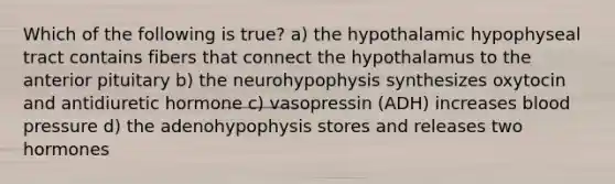 Which of the following is true? a) the hypothalamic hypophyseal tract contains fibers that connect the hypothalamus to the anterior pituitary b) the neurohypophysis synthesizes oxytocin and antidiuretic hormone c) vasopressin (ADH) increases blood pressure d) the adenohypophysis stores and releases two hormones