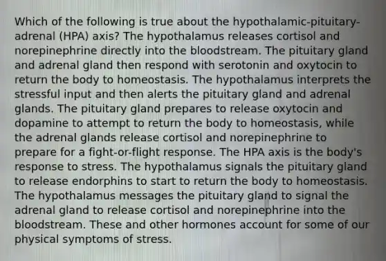 Which of the following is true about the hypothalamic-pituitary-adrenal (HPA) axis? The hypothalamus releases cortisol and norepinephrine directly into the bloodstream. The pituitary gland and adrenal gland then respond with serotonin and oxytocin to return the body to homeostasis. The hypothalamus interprets the stressful input and then alerts the pituitary gland and adrenal glands. The pituitary gland prepares to release oxytocin and dopamine to attempt to return the body to homeostasis, while the adrenal glands release cortisol and norepinephrine to prepare for a fight-or-flight response. The HPA axis is the body's response to stress. The hypothalamus signals the pituitary gland to release endorphins to start to return the body to homeostasis. The hypothalamus messages the pituitary gland to signal the adrenal gland to release cortisol and norepinephrine into the bloodstream. These and other hormones account for some of our physical symptoms of stress.