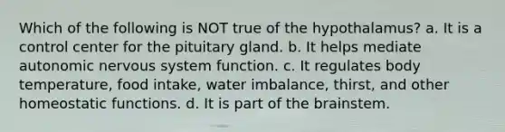 Which of the following is NOT true of the hypothalamus? a. It is a control center for the pituitary gland. b. It helps mediate autonomic nervous system function. c. It regulates body temperature, food intake, water imbalance, thirst, and other homeostatic functions. d. It is part of the brainstem.