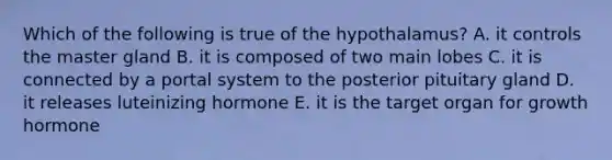 Which of the following is true of the hypothalamus? A. it controls the master gland B. it is composed of two main lobes C. it is connected by a portal system to the posterior pituitary gland D. it releases luteinizing hormone E. it is the target organ for growth hormone