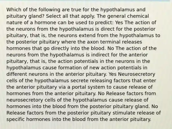 Which of the following are true for the hypothalamus and pituitary gland? Select all that apply. The general chemical nature of a hormone can be used to predict: Yes The action of the neurons from the hypothalamus is direct for the posterior pituitary, that is, the neurons extend from the hypothalamus to the posterior pituitary where the axon terminal releases hormones that go directly into the blood. No The action of the neurons from the hypothalamus is indirect for the anterior pituitary, that is, the action potentials in the neurons in the hypothalamus cause formation of new action potentials in different neurons in the anterior pituitary. Yes Neurosecretory cells of the hypothalamus secrete releasing factors that enter the anterior pituitary via a portal system to cause release of hormones from the anterior pituitary. No Release factors from neurosecretory cells of the hypothalamus cause release of hormones into the blood from the posterior pituitary gland. No Release factors from the posterior pituitary stimulate release of specific hormones into the blood from the anterior pituitary.