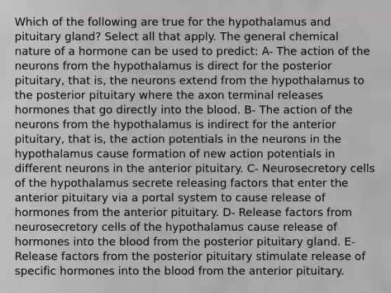 Which of the following are true for the hypothalamus and pituitary gland? Select all that apply. The general chemical nature of a hormone can be used to predict: A- The action of the neurons from the hypothalamus is direct for the posterior pituitary, that is, the neurons extend from the hypothalamus to the posterior pituitary where the axon terminal releases hormones that go directly into <a href='https://www.questionai.com/knowledge/k7oXMfj7lk-the-blood' class='anchor-knowledge'>the blood</a>. B- The action of the neurons from the hypothalamus is indirect for the anterior pituitary, that is, the action potentials in the neurons in the hypothalamus cause formation of new action potentials in different neurons in the anterior pituitary. C- Neurosecretory cells of the hypothalamus secrete releasing factors that enter the anterior pituitary via a portal system to cause release of hormones from the anterior pituitary. D- Release factors from neurosecretory cells of the hypothalamus cause release of hormones into the blood from the posterior pituitary gland. E- Release factors from the posterior pituitary stimulate release of specific hormones into the blood from the anterior pituitary.