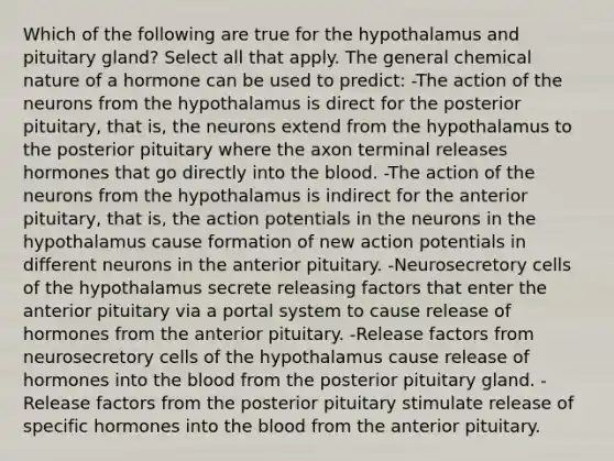 Which of the following are true for the hypothalamus and pituitary gland? Select all that apply. The general chemical nature of a hormone can be used to predict: -The action of the neurons from the hypothalamus is direct for the posterior pituitary, that is, the neurons extend from the hypothalamus to the posterior pituitary where the axon terminal releases hormones that go directly into the blood. -The action of the neurons from the hypothalamus is indirect for the anterior pituitary, that is, the action potentials in the neurons in the hypothalamus cause formation of new action potentials in different neurons in the anterior pituitary. -Neurosecretory cells of the hypothalamus secrete releasing factors that enter the anterior pituitary via a portal system to cause release of hormones from the anterior pituitary. -Release factors from neurosecretory cells of the hypothalamus cause release of hormones into the blood from the posterior pituitary gland. -Release factors from the posterior pituitary stimulate release of specific hormones into the blood from the anterior pituitary.