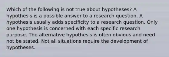 Which of the following is not true about hypotheses? A hypothesis is a possible answer to a research question. A hypothesis usually adds specificity to a research question. Only one hypothesis is concerned with each specific research purpose. The alternative hypothesis is often obvious and need not be stated. Not all situations require the development of hypotheses.