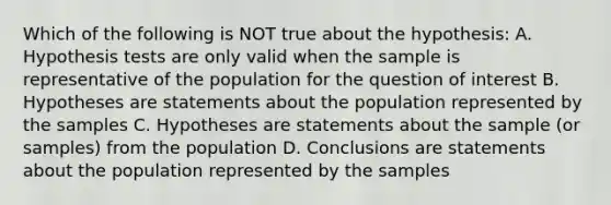 Which of the following is NOT true about the hypothesis: A. Hypothesis tests are only valid when the sample is representative of the population for the question of interest B. Hypotheses are statements about the population represented by the samples C. Hypotheses are statements about the sample (or samples) from the population D. Conclusions are statements about the population represented by the samples