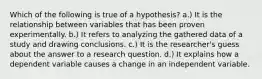 Which of the following is true of a hypothesis? a.) It is the relationship between variables that has been proven experimentally. b.) It refers to analyzing the gathered data of a study and drawing conclusions. c.) It is the researcher's guess about the answer to a research question. d.) It explains how a dependent variable causes a change in an independent variable.