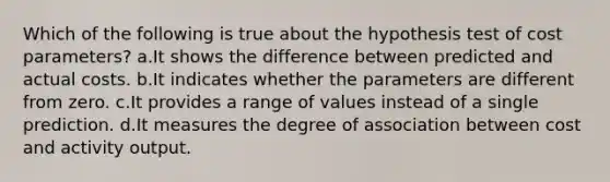 Which of the following is true about the hypothesis test of cost parameters? a.It shows the difference between predicted and actual costs. b.It indicates whether the parameters are different from zero. c.It provides a range of values instead of a single prediction. d.It measures the degree of association between cost and activity output.