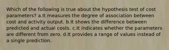 Which of the following is true about the hypothesis test of cost parameters? a.It measures the degree of association between cost and activity output. b.It shows the difference between predicted and actual costs. c.It indicates whether the parameters are different from zero. d.It provides a range of values instead of a single prediction.