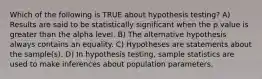 Which of the following is TRUE about hypothesis testing? A) Results are said to be statistically significant when the p value is greater than the alpha level. B) The alternative hypothesis always contains an equality. C) Hypotheses are statements about the sample(s). D) In hypothesis testing, sample statistics are used to make inferences about population parameters.