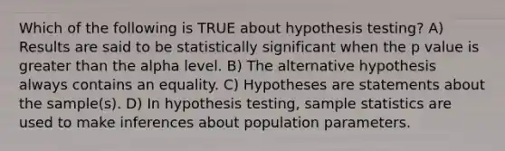 Which of the following is TRUE about hypothesis testing? A) Results are said to be statistically significant when the p value is greater than the alpha level. B) The alternative hypothesis always contains an equality. C) Hypotheses are statements about the sample(s). D) In hypothesis testing, sample statistics are used to make inferences about population parameters.