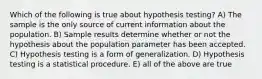 Which of the following is true about hypothesis testing? A) The sample is the only source of current information about the population. B) Sample results determine whether or not the hypothesis about the population parameter has been accepted. C) Hypothesis testing is a form of generalization. D) Hypothesis testing is a statistical procedure. E) all of the above are true