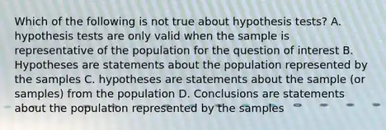 Which of the following is not true about hypothesis tests? A. hypothesis tests are only valid when the sample is representative of the population for the question of interest B. Hypotheses are statements about the population represented by the samples C. hypotheses are statements about the sample (or samples) from the population D. Conclusions are statements about the population represented by the samples