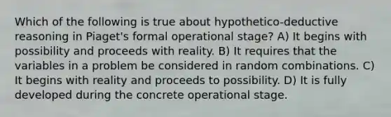 Which of the following is true about hypothetico-deductive reasoning in Piaget's formal operational stage? A) It begins with possibility and proceeds with reality. B) It requires that the variables in a problem be considered in random combinations. C) It begins with reality and proceeds to possibility. D) It is fully developed during the concrete operational stage.