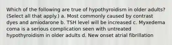 Which of the following are true of hypothyroidism in older adults? (Select all that apply.) a. Most commonly caused by contrast dyes and amiodarone b. TSH level will be increased c. Myxedema coma is a serious complication seen with untreated hypothyroidism in older adults d. New onset atrial fibrillation