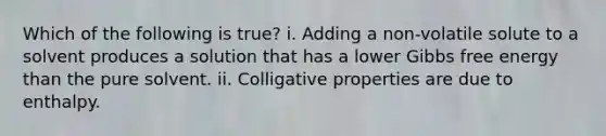 Which of the following is true? i. Adding a non-volatile solute to a solvent produces a solution that has a lower Gibbs free energy than the pure solvent. ii. Colligative properties are due to enthalpy.