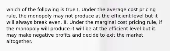 which of the following is true I. Under the average cost pricing rule, the monopoly may not produce at the efficient level but it will always break even. II. Under the marginal cost pricing rule, if the monopoly will produce it will be at the efficient level but it may make negative profits and decide to exit the market altogether.