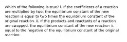 Which of the following is true? i. If the coefficients of a reaction are multiplied by two, the equilibrium constant of the new reaction is equal to two times the equilibrium constant of the original reaction. ii. If the products and reactants of a reaction are swapped, the equilibrium constant of the new reaction is equal to the negative of the equilibrium constant of the original reaction.