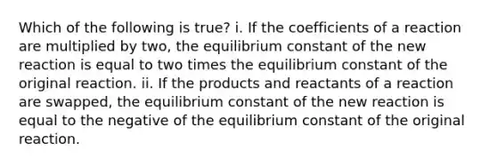 Which of the following is true? i. If the coefficients of a reaction are multiplied by two, the equilibrium constant of the new reaction is equal to two times the equilibrium constant of the original reaction. ii. If the products and reactants of a reaction are swapped, the equilibrium constant of the new reaction is equal to the negative of the equilibrium constant of the original reaction.