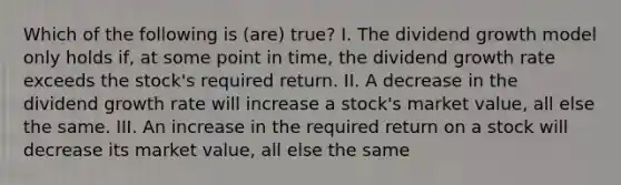 Which of the following is (are) true? I. The dividend growth model only holds if, at some point in time, the dividend growth rate exceeds the stock's required return. II. A decrease in the dividend growth rate will increase a stock's market value, all else the same. III. An increase in the required return on a stock will decrease its market value, all else the same