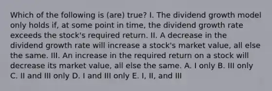 Which of the following is (are) true? I. The dividend growth model only holds if, at some point in time, the dividend growth rate exceeds the stock's required return. II. A decrease in the dividend growth rate will increase a stock's market value, all else the same. III. An increase in the required return on a stock will decrease its market value, all else the same. A. I only B. III only C. II and III only D. I and III only E. I, II, and III