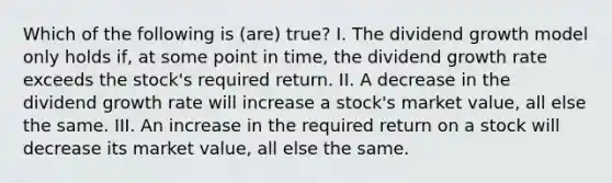 Which of the following is (are) true? I. The dividend growth model only holds if, at some point in time, the dividend growth rate exceeds the stock's required return. II. A decrease in the dividend growth rate will increase a stock's market value, all else the same. III. An increase in the required return on a stock will decrease its market value, all else the same.